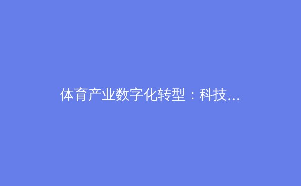 体育产业数字化转型：科技如何重塑现代竞技与商业模式